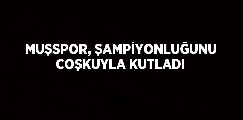MUŞSPOR, ŞAMPİYONLUĞUNU COŞKUYLA KUTLADI