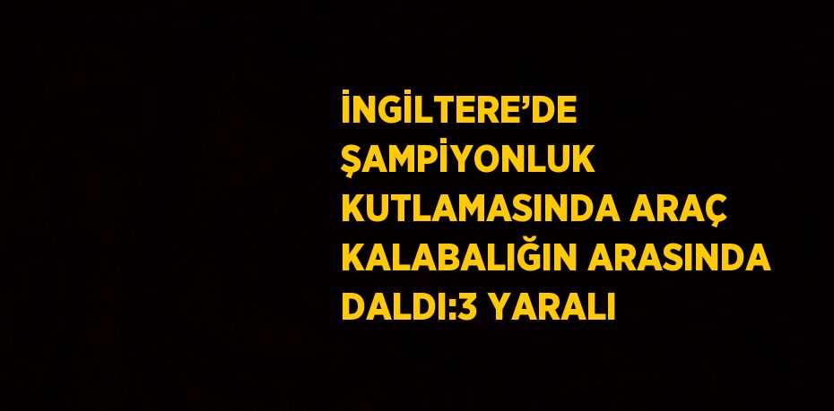 İNGİLTERE’DE ŞAMPİYONLUK KUTLAMASINDA ARAÇ KALABALIĞIN ARASINDA DALDI:3 YARALI