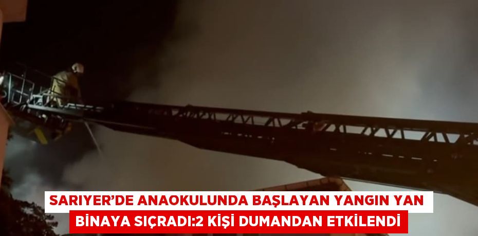 SARIYER’DE ANAOKULUNDA BAŞLAYAN YANGIN YAN BİNAYA SIÇRADI:2 KİŞİ DUMANDAN ETKİLENDİ