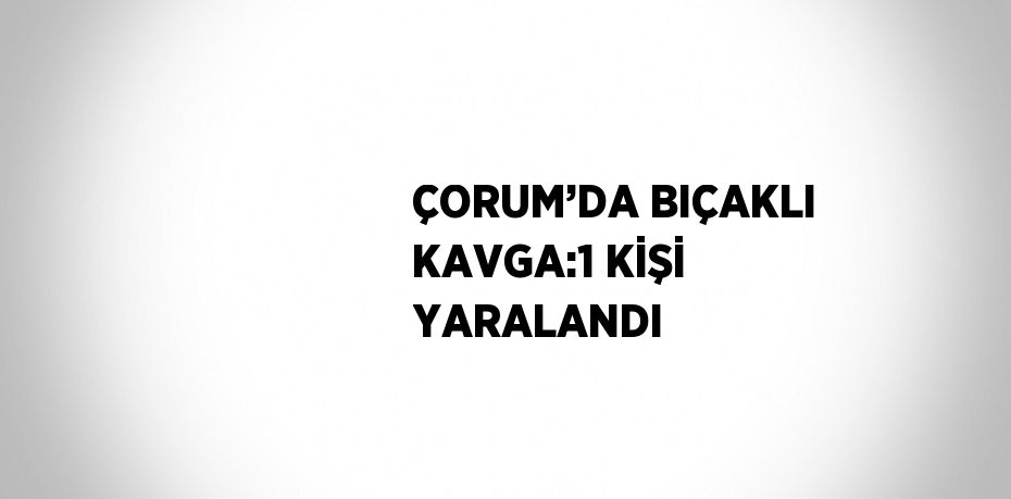 ÇORUM’DA BIÇAKLI KAVGA:1 KİŞİ YARALANDI