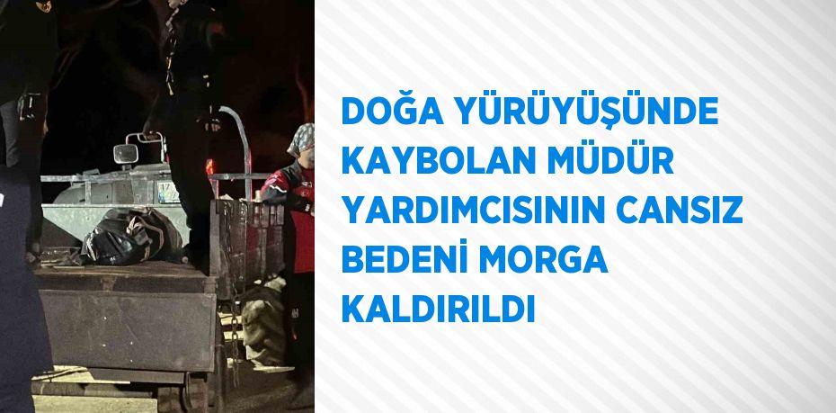 DOĞA YÜRÜYÜŞÜNDE KAYBOLAN MÜDÜR YARDIMCISININ CANSIZ BEDENİ MORGA KALDIRILDI