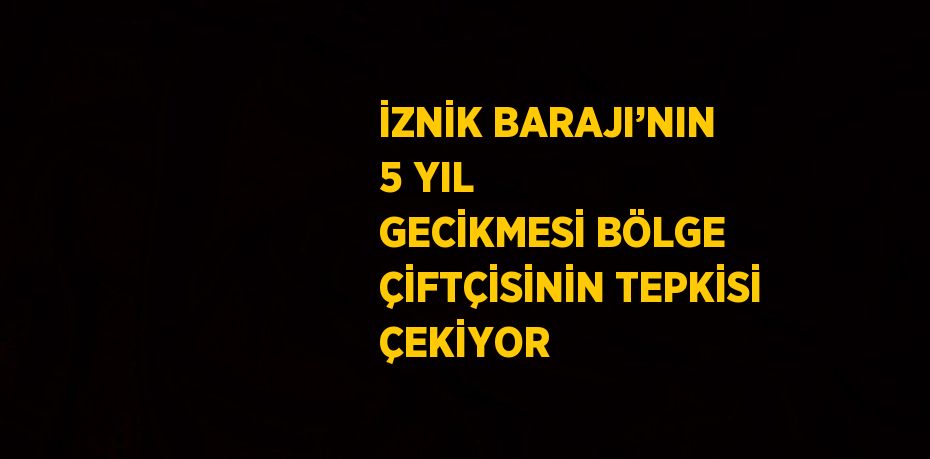 İZNİK BARAJI’NIN 5 YIL GECİKMESİ BÖLGE ÇİFTÇİSİNİN TEPKİSİ ÇEKİYOR