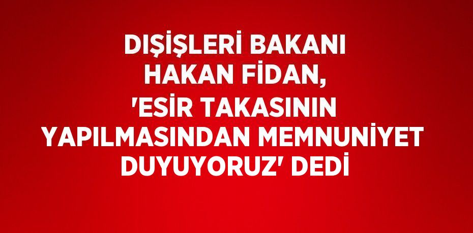 DIŞİŞLERİ BAKANI HAKAN FİDAN, 'ESİR TAKASININ YAPILMASINDAN MEMNUNİYET DUYUYORUZ' DEDİ