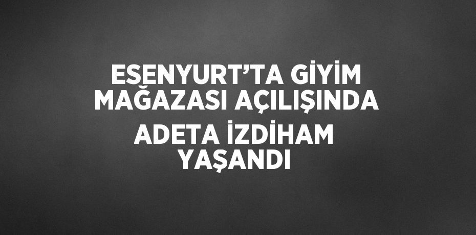 ESENYURT’TA GİYİM MAĞAZASI AÇILIŞINDA ADETA İZDİHAM YAŞANDI