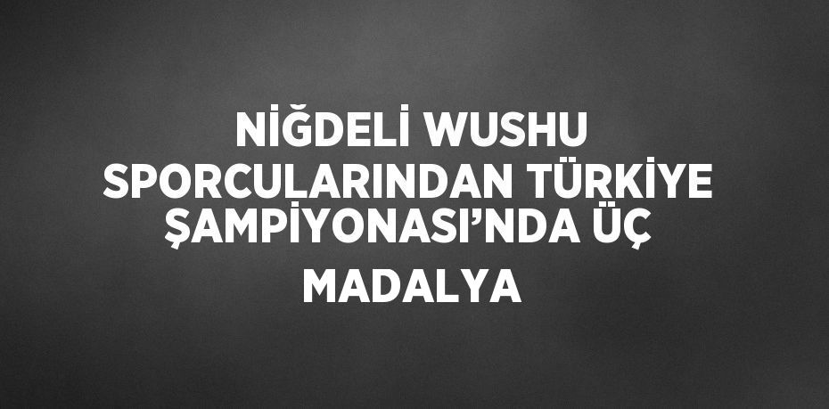 NİĞDELİ WUSHU SPORCULARINDAN TÜRKİYE ŞAMPİYONASI’NDA ÜÇ MADALYA