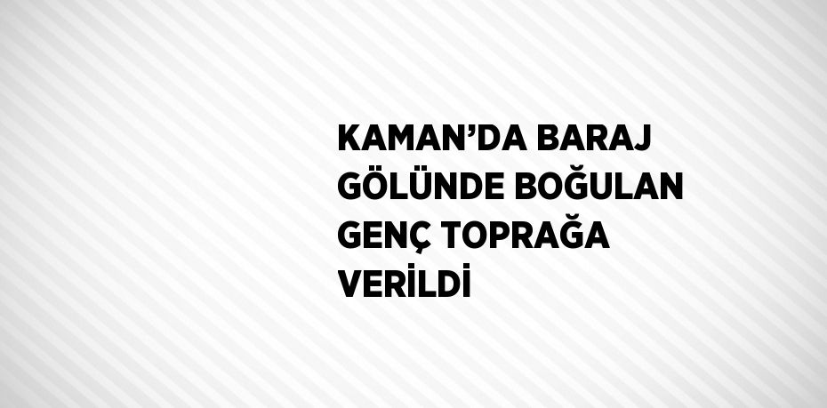 KAMAN’DA BARAJ GÖLÜNDE BOĞULAN GENÇ TOPRAĞA VERİLDİ
