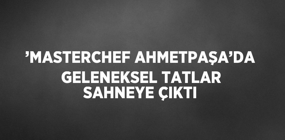 ’MASTERCHEF AHMETPAŞA’DA GELENEKSEL TATLAR SAHNEYE ÇIKTI