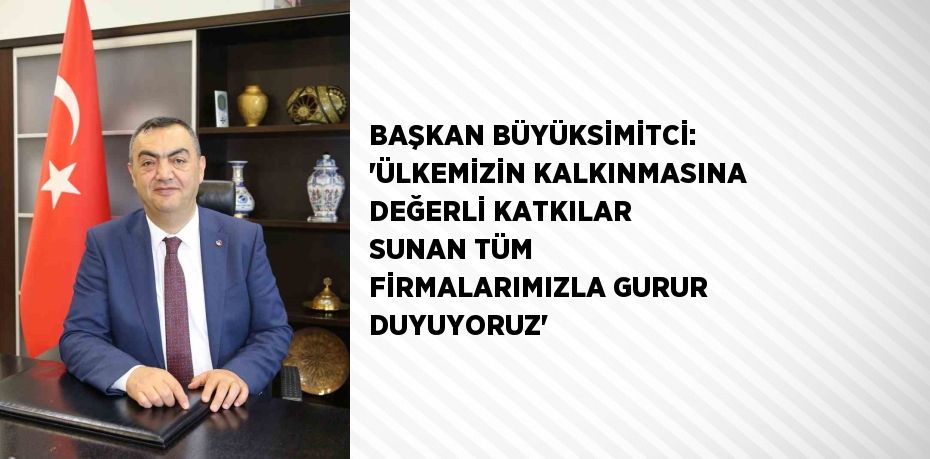 BAŞKAN BÜYÜKSİMİTCİ: 'ÜLKEMİZİN KALKINMASINA DEĞERLİ KATKILAR SUNAN TÜM FİRMALARIMIZLA GURUR DUYUYORUZ'