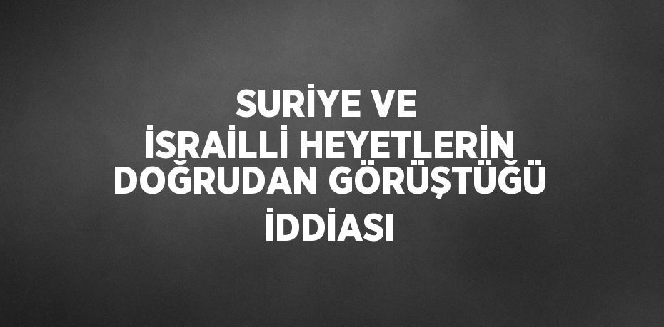 SURİYE VE İSRAİLLİ HEYETLERİN DOĞRUDAN GÖRÜŞTÜĞÜ İDDİASI