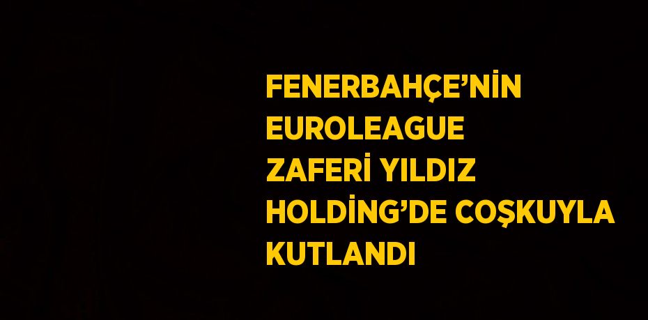 FENERBAHÇE’NİN EUROLEAGUE ZAFERİ YILDIZ HOLDİNG’DE COŞKUYLA KUTLANDI