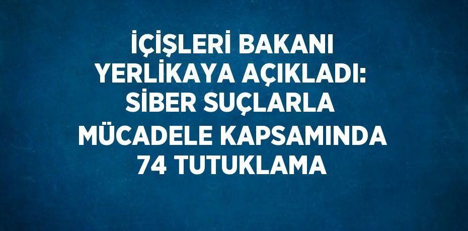 İÇİŞLERİ BAKANI YERLİKAYA AÇIKLADI: SİBER SUÇLARLA MÜCADELE KAPSAMINDA 74 TUTUKLAMA