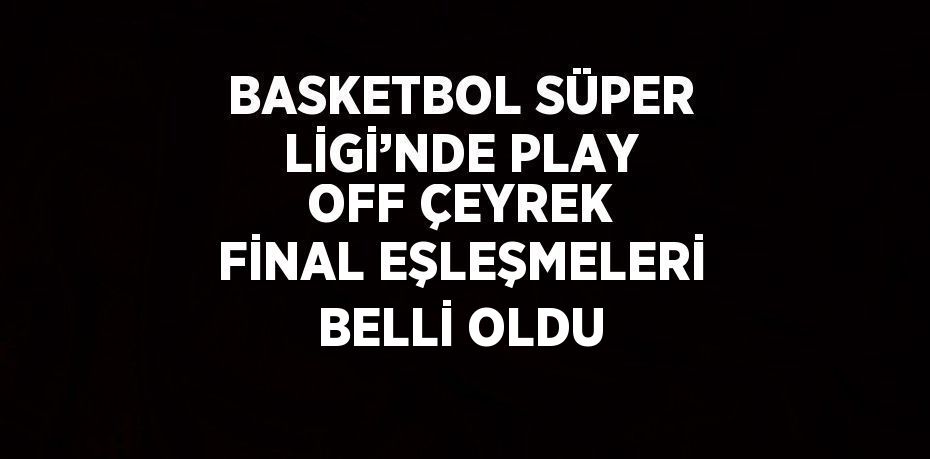 BASKETBOL SÜPER LİGİ’NDE PLAY OFF ÇEYREK FİNAL EŞLEŞMELERİ BELLİ OLDU