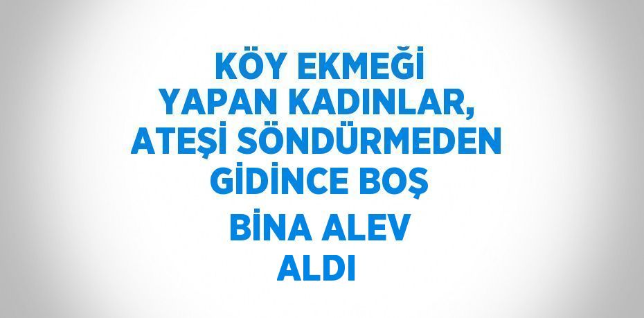 KÖY EKMEĞİ YAPAN KADINLAR, ATEŞİ SÖNDÜRMEDEN GİDİNCE BOŞ BİNA ALEV ALDI