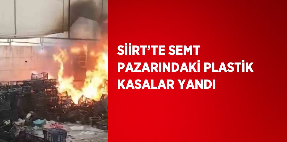 SİİRT’TE SEMT PAZARINDAKİ PLASTİK KASALAR YANDI