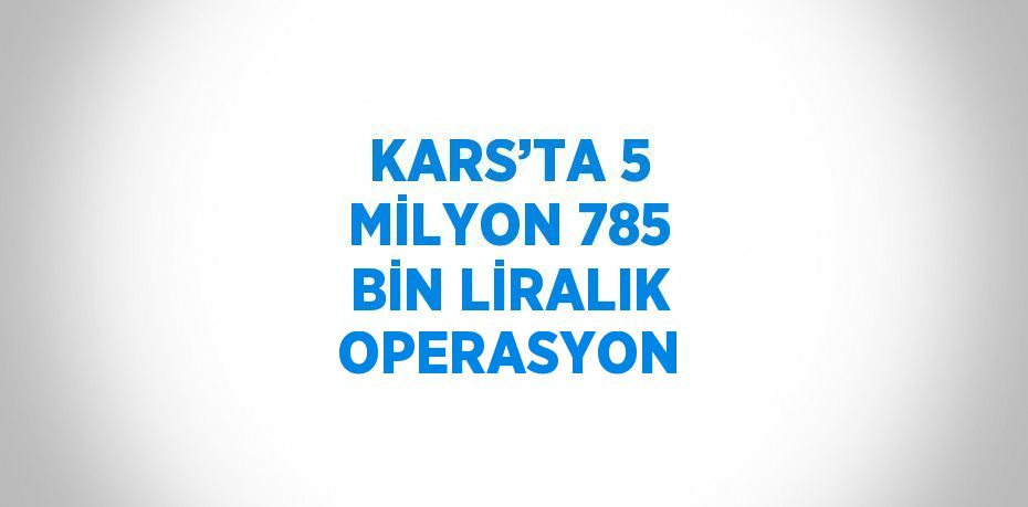 KARS’TA 5 MİLYON 785 BİN LİRALIK OPERASYON