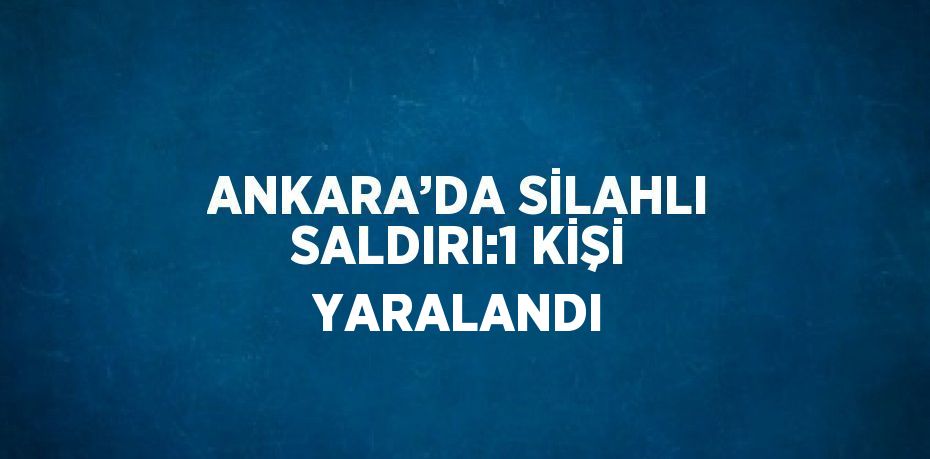 ANKARA’DA SİLAHLI SALDIRI:1 KİŞİ YARALANDI