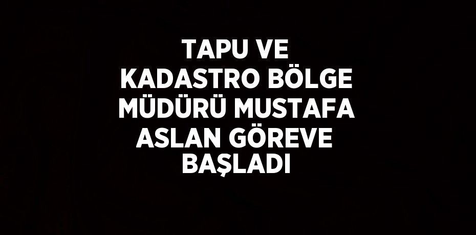 TAPU VE KADASTRO BÖLGE MÜDÜRÜ MUSTAFA ASLAN GÖREVE BAŞLADI