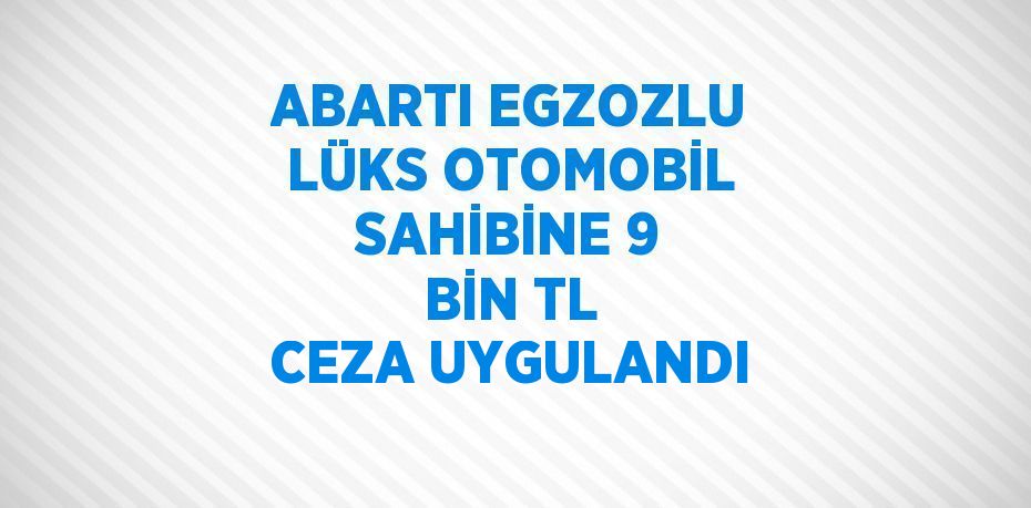 ABARTI EGZOZLU LÜKS OTOMOBİL SAHİBİNE 9 BİN TL CEZA UYGULANDI