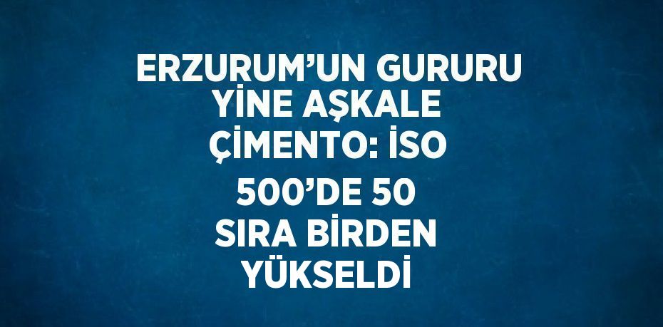 ERZURUM’UN GURURU YİNE AŞKALE ÇİMENTO: İSO 500’DE 50 SIRA BİRDEN YÜKSELDİ