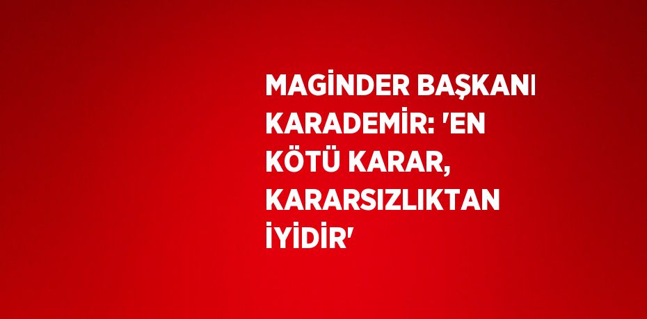 MAGİNDER BAŞKANI KARADEMİR: 'EN KÖTÜ KARAR, KARARSIZLIKTAN İYİDİR'