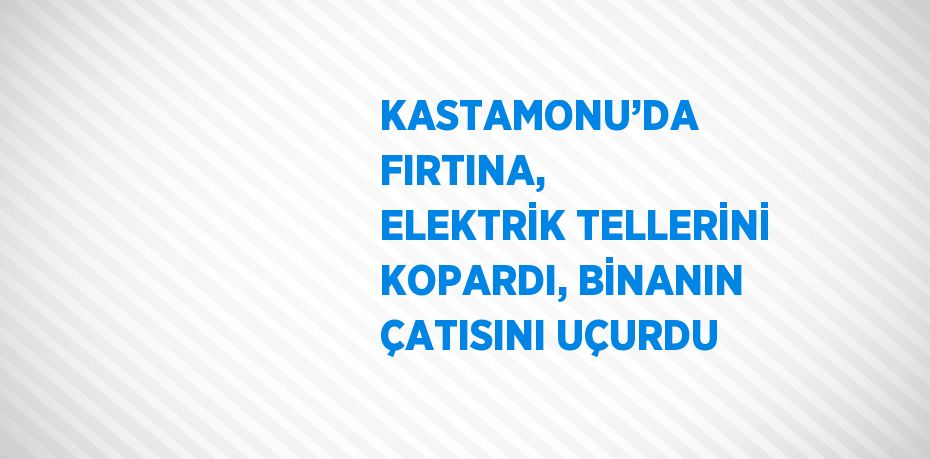 KASTAMONU’DA FIRTINA, ELEKTRİK TELLERİNİ KOPARDI, BİNANIN ÇATISINI UÇURDU