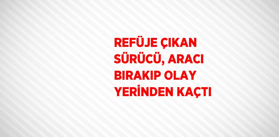 REFÜJE ÇIKAN SÜRÜCÜ, ARACI BIRAKIP OLAY YERİNDEN KAÇTI