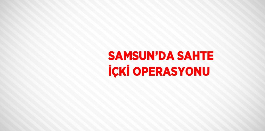SAMSUN’DA SAHTE İÇKİ OPERASYONU