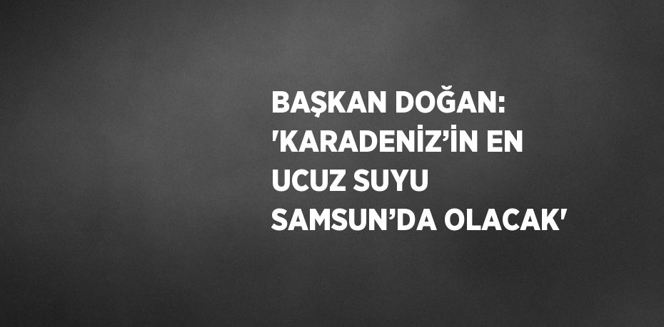 BAŞKAN DOĞAN: 'KARADENİZ’İN EN UCUZ SUYU SAMSUN’DA OLACAK'