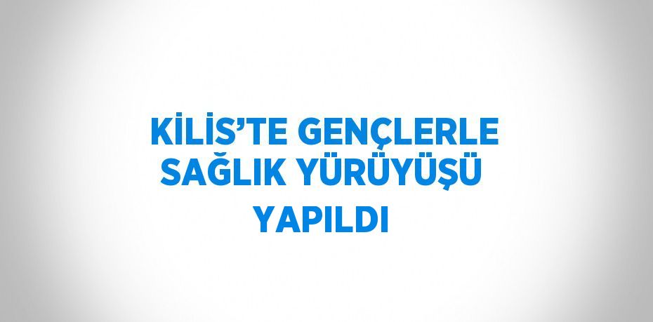 KİLİS’TE GENÇLERLE SAĞLIK YÜRÜYÜŞÜ YAPILDI