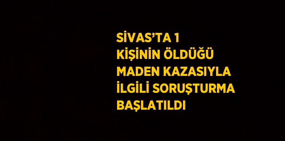 SİVAS’TA 1 KİŞİNİN ÖLDÜĞÜ MADEN KAZASIYLA İLGİLİ SORUŞTURMA BAŞLATILDI