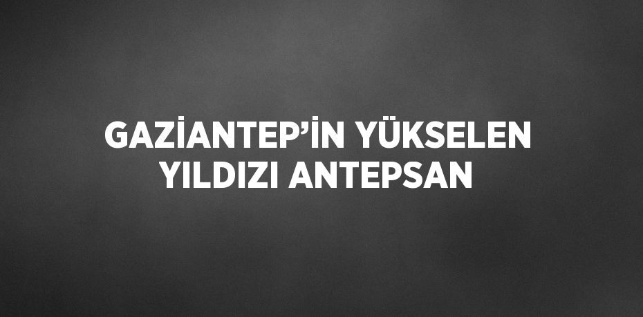 GAZİANTEP’İN YÜKSELEN YILDIZI ANTEPSAN