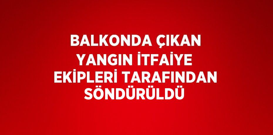 BALKONDA ÇIKAN YANGIN İTFAİYE EKİPLERİ TARAFINDAN SÖNDÜRÜLDÜ