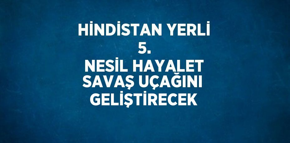 HİNDİSTAN YERLİ  5. NESİL HAYALET SAVAŞ UÇAĞINI GELİŞTİRECEK