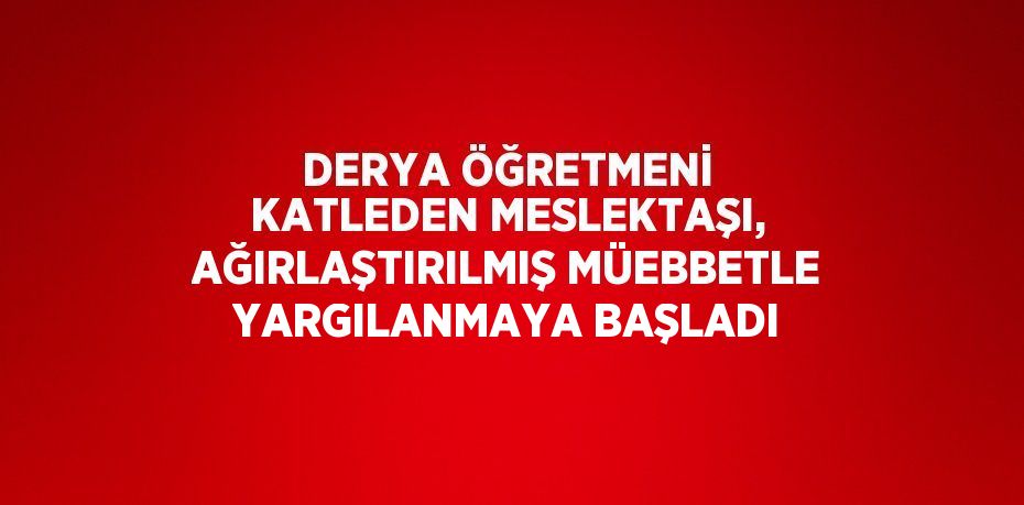 DERYA ÖĞRETMENİ KATLEDEN MESLEKTAŞI, AĞIRLAŞTIRILMIŞ MÜEBBETLE YARGILANMAYA BAŞLADI