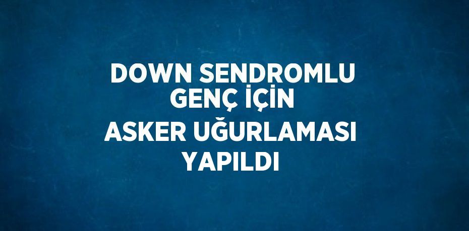 DOWN SENDROMLU GENÇ İÇİN ASKER UĞURLAMASI YAPILDI