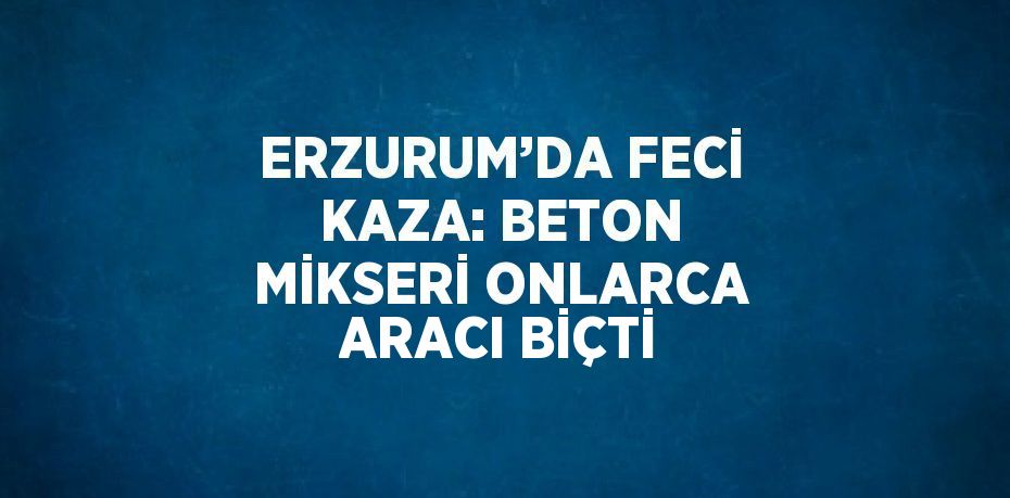 ERZURUM’DA FECİ KAZA: BETON MİKSERİ ONLARCA ARACI BİÇTİ