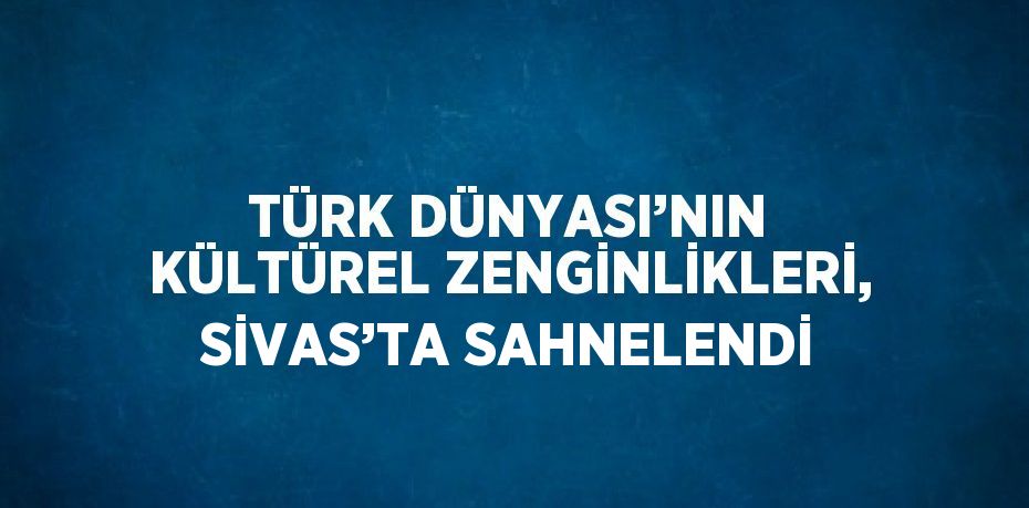 TÜRK DÜNYASI’NIN KÜLTÜREL ZENGİNLİKLERİ, SİVAS’TA SAHNELENDİ