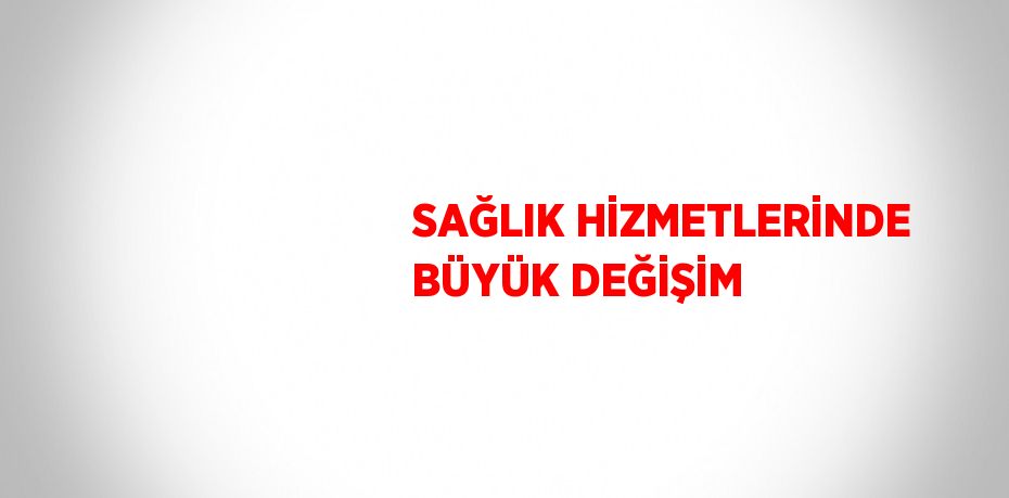 SAĞLIK HİZMETLERİNDE BÜYÜK DEĞİŞİM