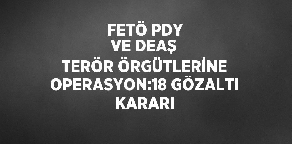 FETÖ PDY VE DEAŞ TERÖR ÖRGÜTLERİNE OPERASYON:18 GÖZALTI KARARI
