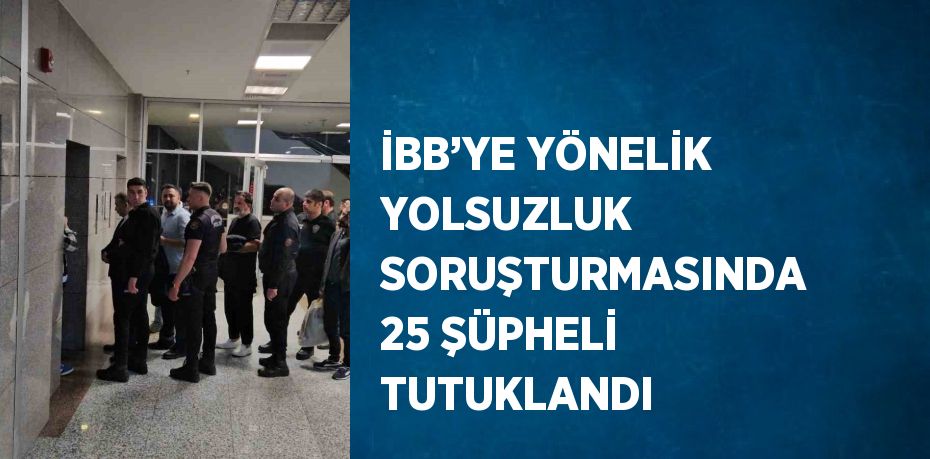 İBB’YE YÖNELİK YOLSUZLUK SORUŞTURMASINDA 25 ŞÜPHELİ TUTUKLANDI