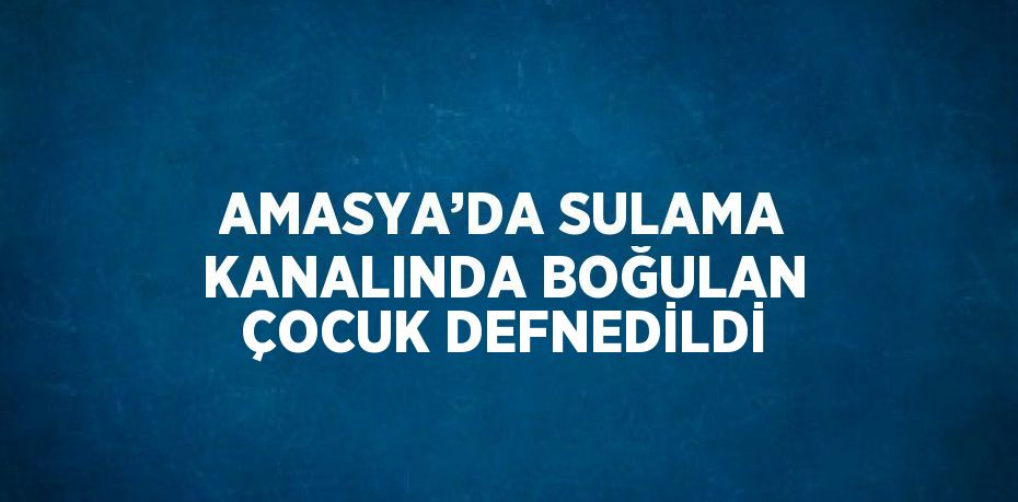 AMASYA’DA SULAMA KANALINDA BOĞULAN ÇOCUK DEFNEDİLDİ