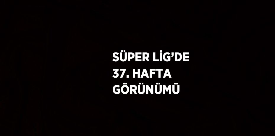 SÜPER LİG’DE 37. HAFTA GÖRÜNÜMÜ