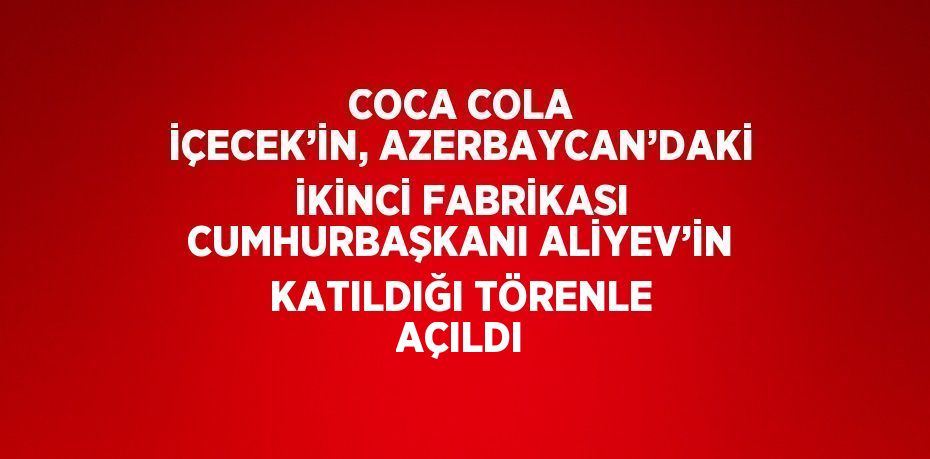 COCA COLA İÇECEK’İN, AZERBAYCAN’DAKİ İKİNCİ FABRİKASI CUMHURBAŞKANI ALİYEV’İN KATILDIĞI TÖRENLE AÇILDI