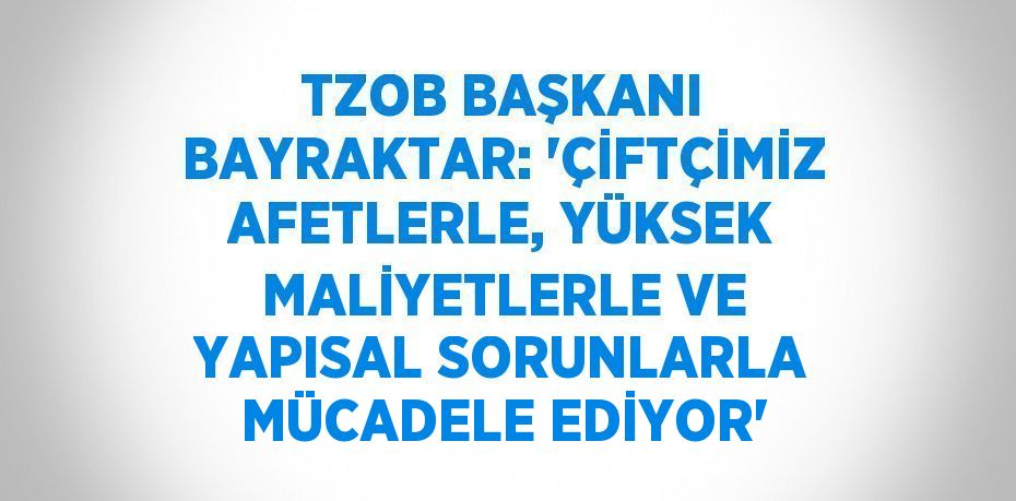 TZOB BAŞKANI BAYRAKTAR: 'ÇİFTÇİMİZ AFETLERLE, YÜKSEK MALİYETLERLE VE YAPISAL SORUNLARLA MÜCADELE EDİYOR'