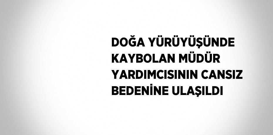 DOĞA YÜRÜYÜŞÜNDE KAYBOLAN MÜDÜR YARDIMCISININ CANSIZ BEDENİNE ULAŞILDI