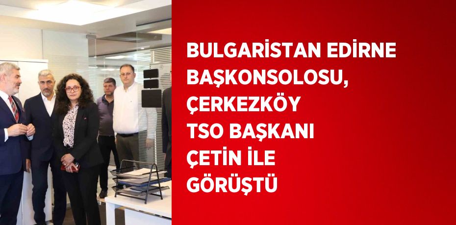 BULGARİSTAN EDİRNE BAŞKONSOLOSU, ÇERKEZKÖY TSO BAŞKANI ÇETİN İLE GÖRÜŞTÜ