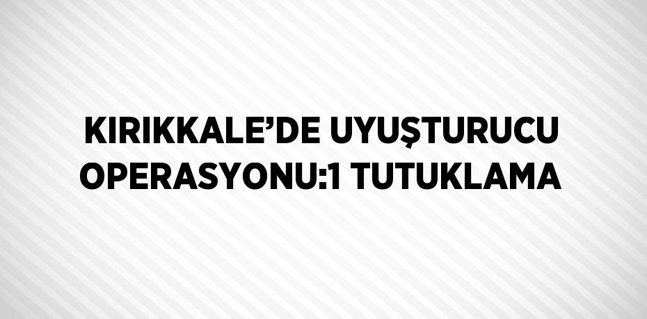 KIRIKKALE’DE UYUŞTURUCU OPERASYONU:1 TUTUKLAMA