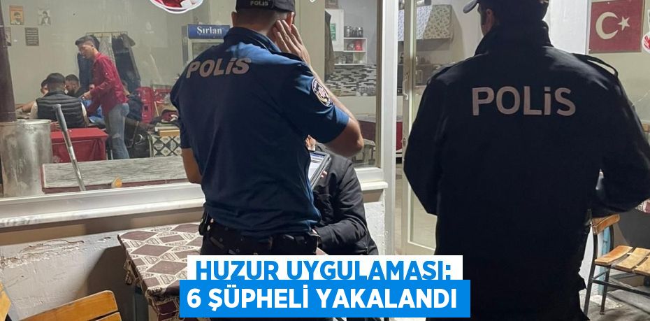 HUZUR UYGULAMASI: 6 ŞÜPHELİ YAKALANDI