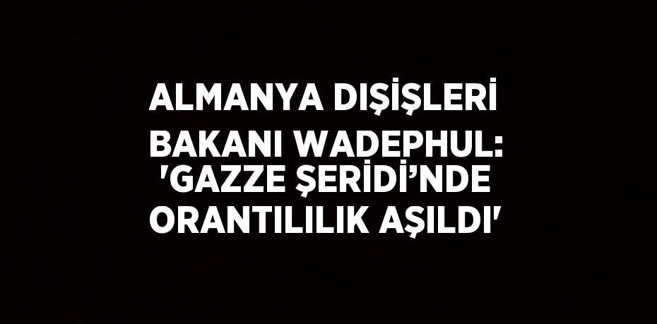ALMANYA DIŞİŞLERİ BAKANI WADEPHUL: 'GAZZE ŞERİDİ’NDE ORANTILILIK AŞILDI'