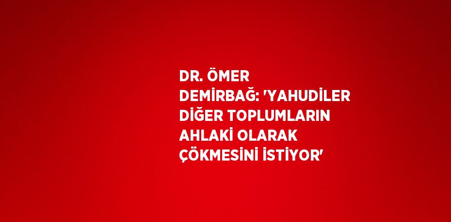 DR. ÖMER DEMİRBAĞ: 'YAHUDİLER DİĞER TOPLUMLARIN AHLAKİ OLARAK ÇÖKMESİNİ İSTİYOR'